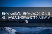糖心vlog盘点：唐心volg10个惊人真相，神秘人上榜理由极其令人瞬间沦陷