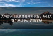 大V在今日凌晨遭遇内幕震惊，每日大赛全网炸锅，详情了解
