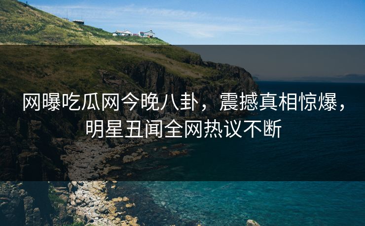 网曝吃瓜网今晚八卦，震撼真相惊爆，明星丑闻全网热议不断