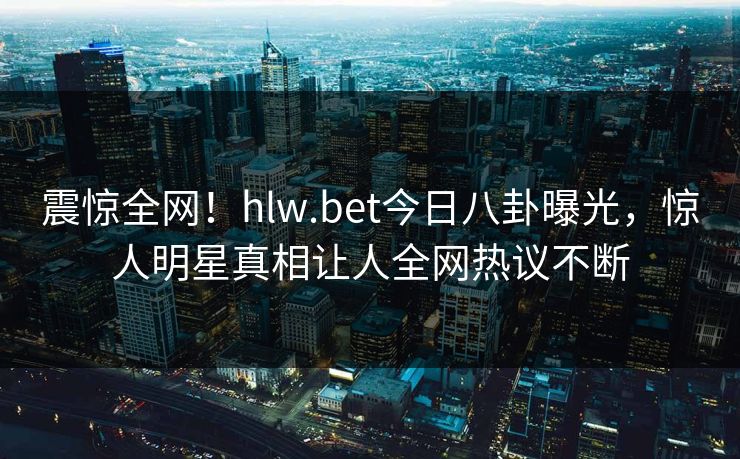 震惊全网！hlw.bet今日八卦曝光，惊人明星真相让人全网热议不断