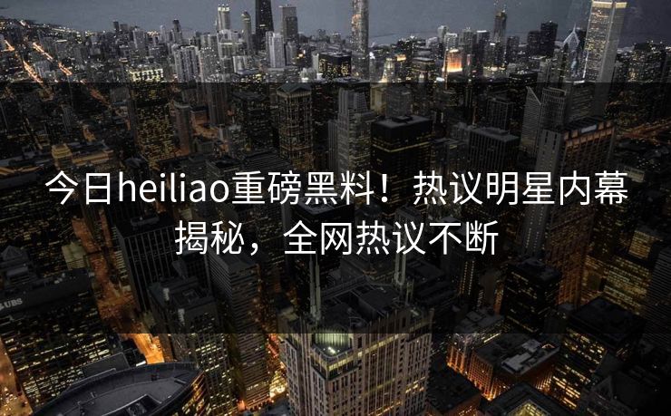 今日heiliao重磅黑料！热议明星内幕揭秘，全网热议不断
