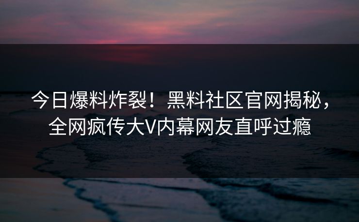 今日爆料炸裂！黑料社区官网揭秘，全网疯传大V内幕网友直呼过瘾