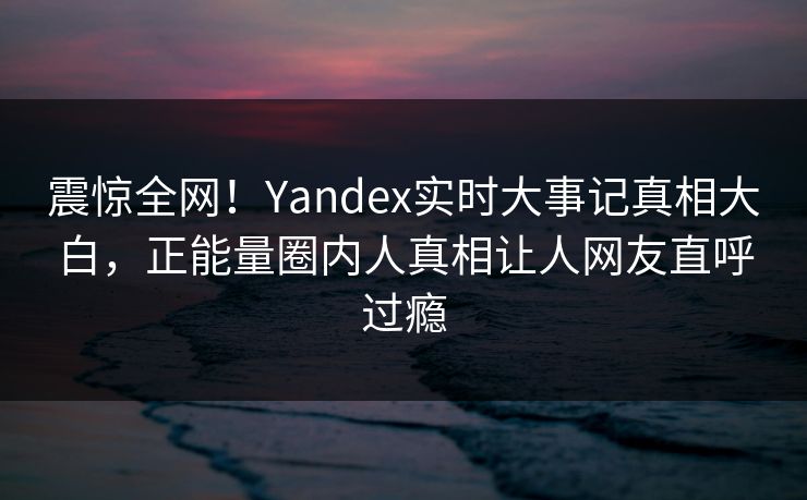 震惊全网！Yandex实时大事记真相大白，正能量圈内人真相让人网友直呼过瘾