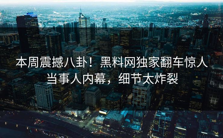 本周震撼八卦！黑料网独家翻车惊人当事人内幕，细节太炸裂