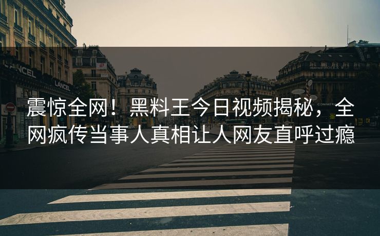 震惊全网！黑料王今日视频揭秘，全网疯传当事人真相让人网友直呼过瘾