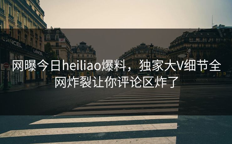 网曝今日heiliao爆料，独家大V细节全网炸裂让你评论区炸了