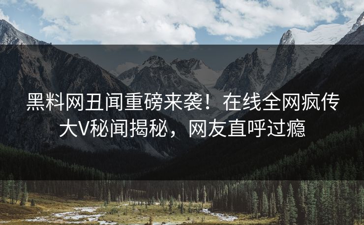 黑料网丑闻重磅来袭！在线全网疯传大V秘闻揭秘，网友直呼过瘾