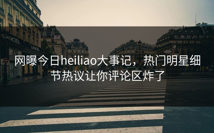 网曝今日heiliao大事记，热门明星细节热议让你评论区炸了