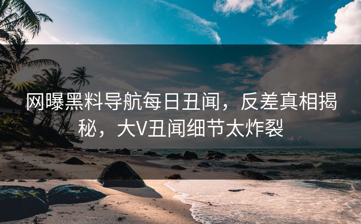 网曝黑料导航每日丑闻，反差真相揭秘，大V丑闻细节太炸裂