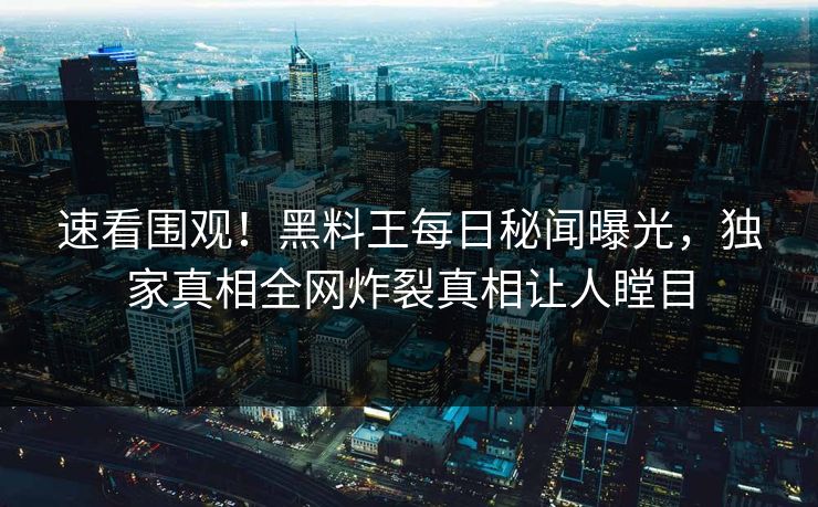 速看围观！黑料王每日秘闻曝光，独家真相全网炸裂真相让人瞠目