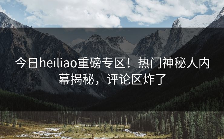 今日heiliao重磅专区！热门神秘人内幕揭秘，评论区炸了