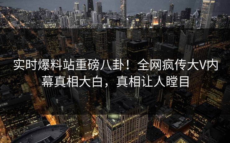 实时爆料站重磅八卦！全网疯传大V内幕真相大白，真相让人瞠目