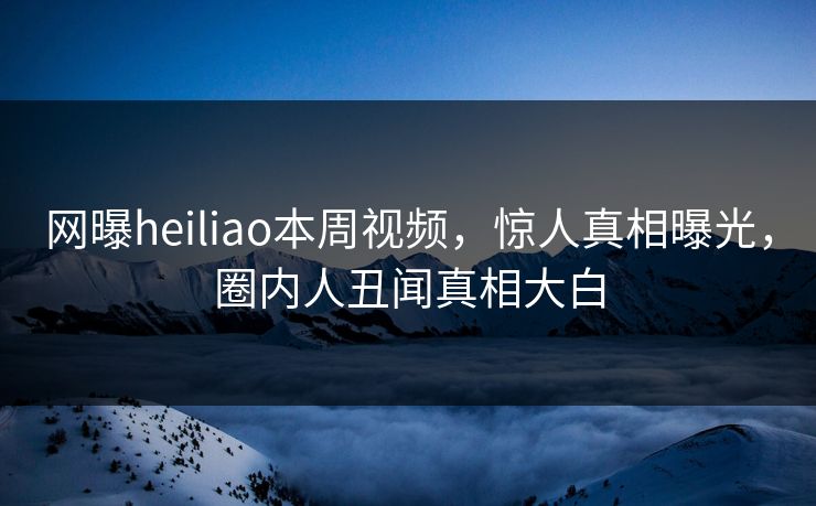 网曝heiliao本周视频，惊人真相曝光，圈内人丑闻真相大白