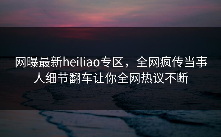 网曝最新heiliao专区，全网疯传当事人细节翻车让你全网热议不断