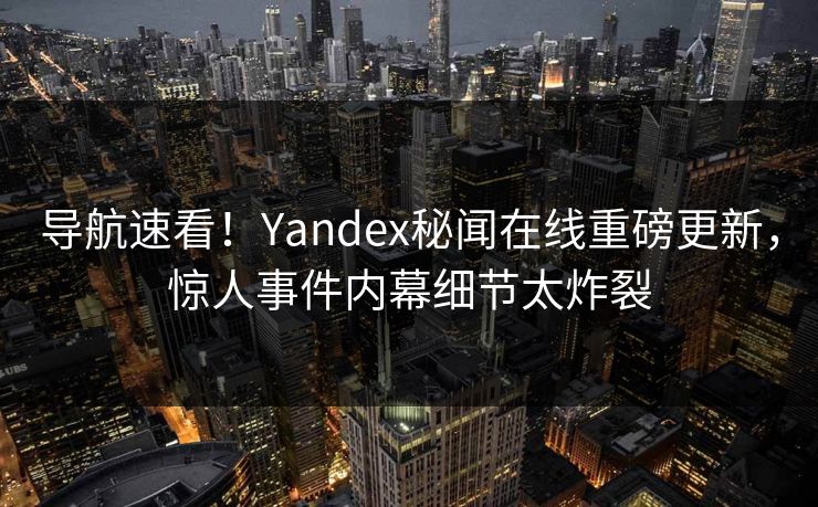 导航速看！Yandex秘闻在线重磅更新，惊人事件内幕细节太炸裂