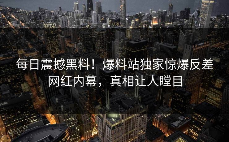 每日震撼黑料！爆料站独家惊爆反差网红内幕，真相让人瞠目
