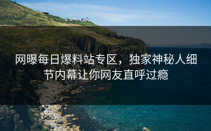 网曝每日爆料站专区，独家神秘人细节内幕让你网友直呼过瘾