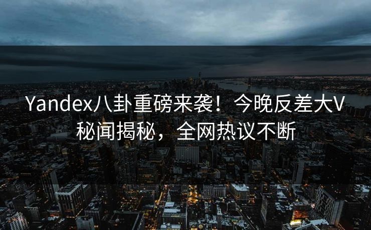 Yandex八卦重磅来袭！今晚反差大V秘闻揭秘，全网热议不断