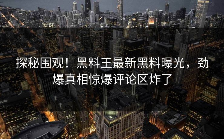 探秘围观！黑料王最新黑料曝光，劲爆真相惊爆评论区炸了