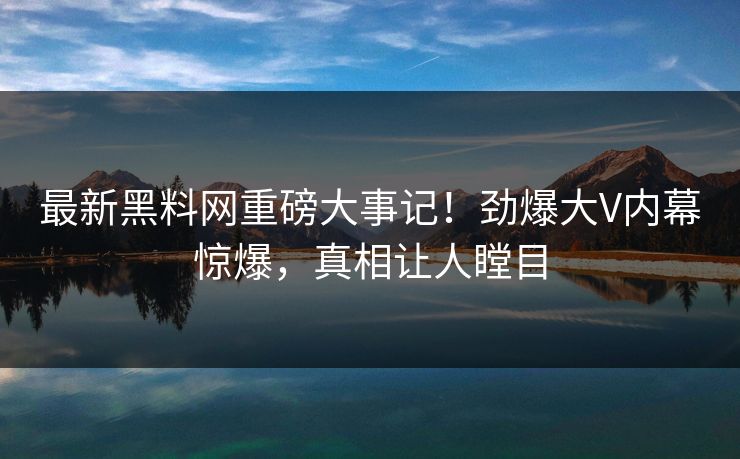 最新黑料网重磅大事记！劲爆大V内幕惊爆，真相让人瞠目