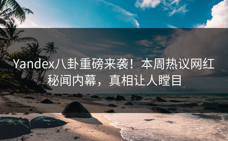 Yandex八卦重磅来袭！本周热议网红秘闻内幕，真相让人瞠目