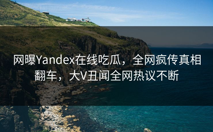 网曝Yandex在线吃瓜，全网疯传真相翻车，大V丑闻全网热议不断