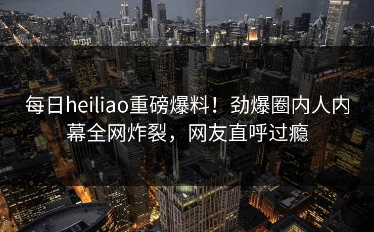 每日heiliao重磅爆料！劲爆圈内人内幕全网炸裂，网友直呼过瘾