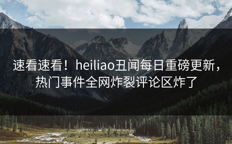 速看速看！heiliao丑闻每日重磅更新，热门事件全网炸裂评论区炸了