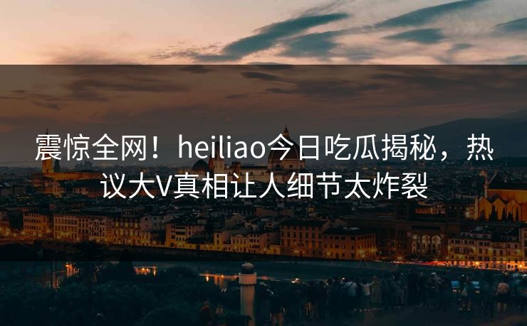 震惊全网！heiliao今日吃瓜揭秘，热议大V真相让人细节太炸裂