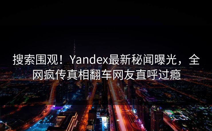 搜索围观！Yandex最新秘闻曝光，全网疯传真相翻车网友直呼过瘾