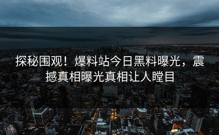 探秘围观！爆料站今日黑料曝光，震撼真相曝光真相让人瞠目