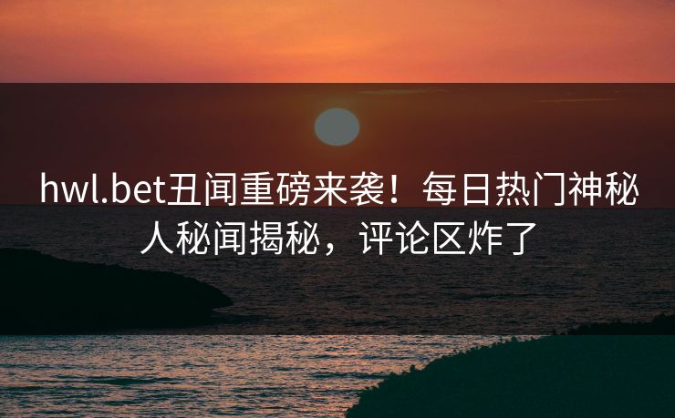 hwl.bet丑闻重磅来袭！每日热门神秘人秘闻揭秘，评论区炸了