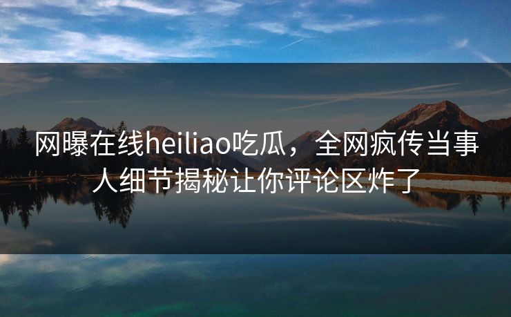 网曝在线heiliao吃瓜，全网疯传当事人细节揭秘让你评论区炸了