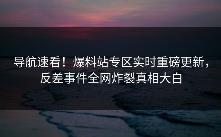 导航速看！爆料站专区实时重磅更新，反差事件全网炸裂真相大白