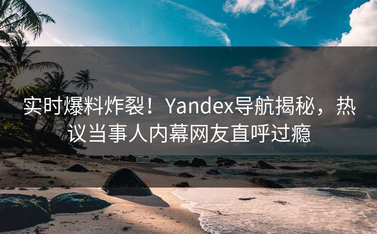 实时爆料炸裂！Yandex导航揭秘，热议当事人内幕网友直呼过瘾