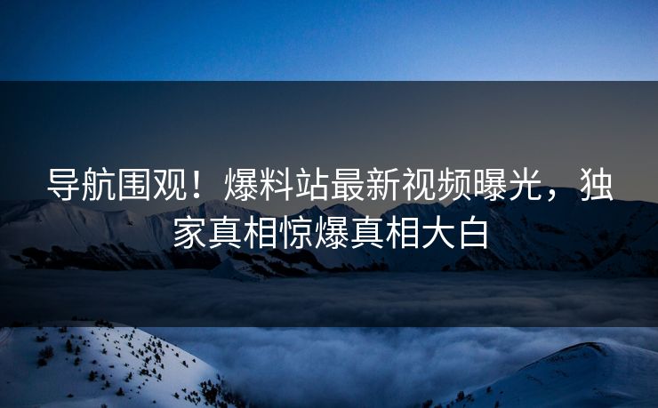 导航围观！爆料站最新视频曝光，独家真相惊爆真相大白
