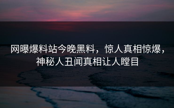 网曝爆料站今晚黑料，惊人真相惊爆，神秘人丑闻真相让人瞠目