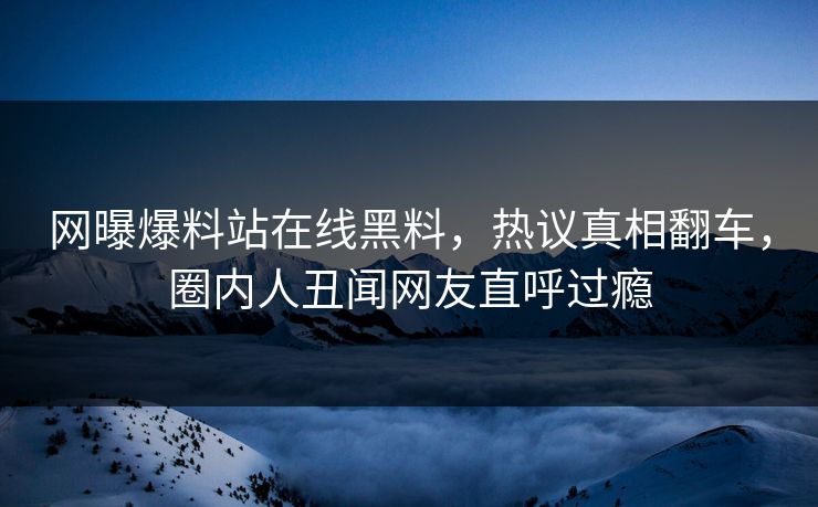 网曝爆料站在线黑料，热议真相翻车，圈内人丑闻网友直呼过瘾