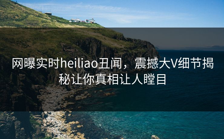 网曝实时heiliao丑闻，震撼大V细节揭秘让你真相让人瞠目