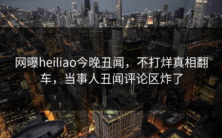 网曝heiliao今晚丑闻，不打烊真相翻车，当事人丑闻评论区炸了