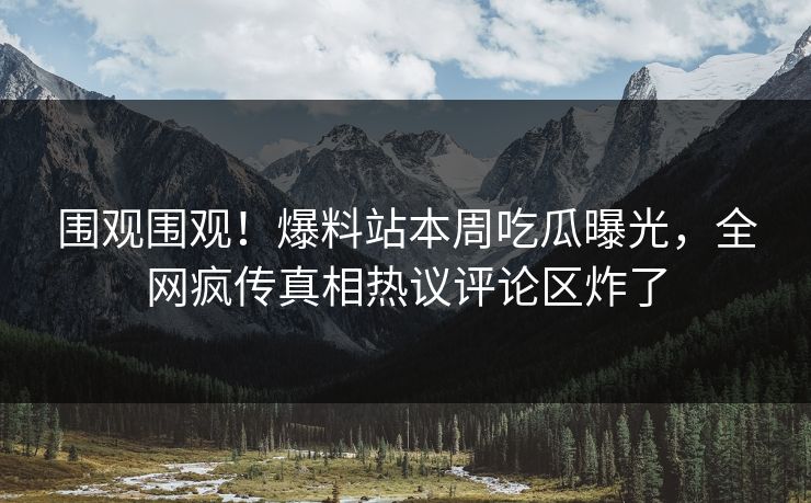 围观围观！爆料站本周吃瓜曝光，全网疯传真相热议评论区炸了