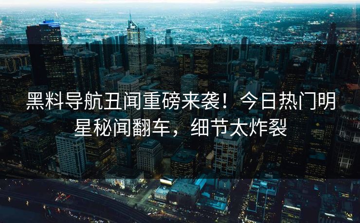 黑料导航丑闻重磅来袭！今日热门明星秘闻翻车，细节太炸裂
