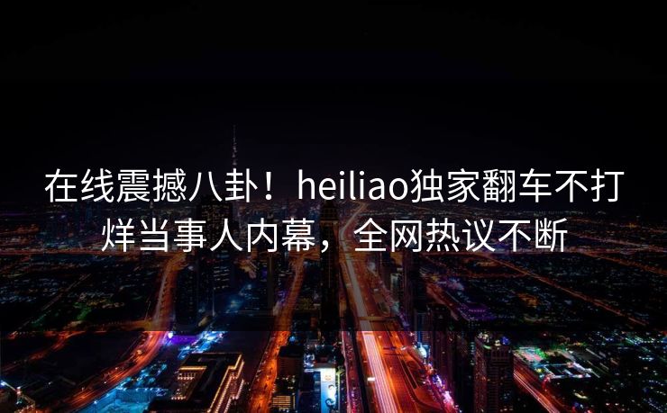 在线震撼八卦！heiliao独家翻车不打烊当事人内幕，全网热议不断