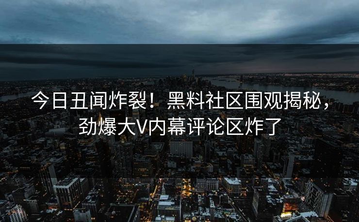 今日丑闻炸裂！黑料社区围观揭秘，劲爆大V内幕评论区炸了