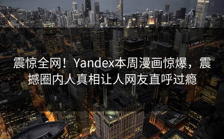 震惊全网！Yandex本周漫画惊爆，震撼圈内人真相让人网友直呼过瘾