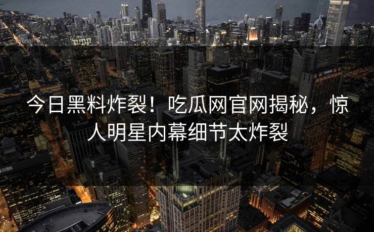 今日黑料炸裂！吃瓜网官网揭秘，惊人明星内幕细节太炸裂