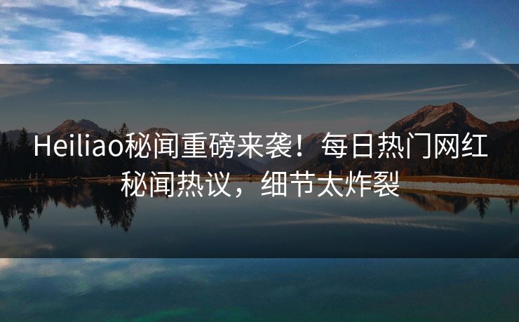 Heiliao秘闻重磅来袭！每日热门网红秘闻热议，细节太炸裂