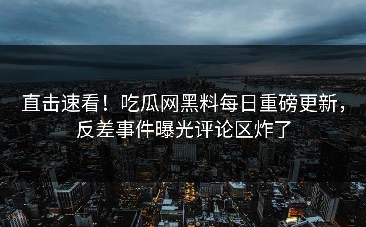 直击速看！吃瓜网黑料每日重磅更新，反差事件曝光评论区炸了
