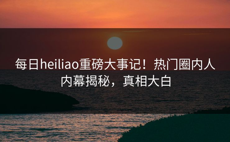 每日heiliao重磅大事记！热门圈内人内幕揭秘，真相大白