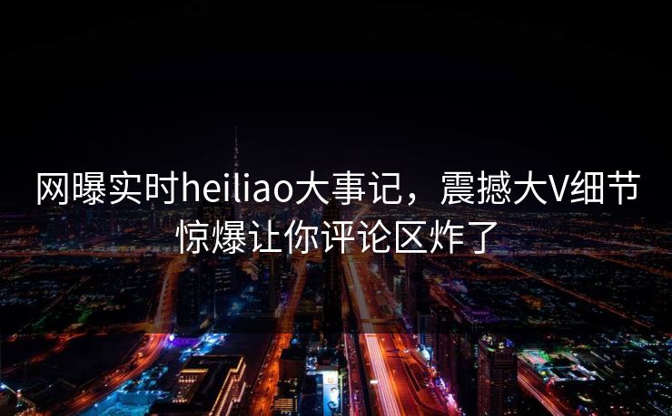 网曝实时heiliao大事记，震撼大V细节惊爆让你评论区炸了